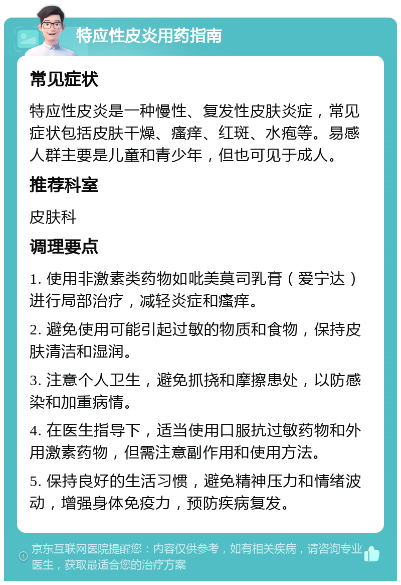 特应性皮炎用药指南 常见症状 特应性皮炎是一种慢性、复发性皮肤炎症，常见症状包括皮肤干燥、瘙痒、红斑、水疱等。易感人群主要是儿童和青少年，但也可见于成人。 推荐科室 皮肤科 调理要点 1. 使用非激素类药物如吡美莫司乳膏（爱宁达）进行局部治疗，减轻炎症和瘙痒。 2. 避免使用可能引起过敏的物质和食物，保持皮肤清洁和湿润。 3. 注意个人卫生，避免抓挠和摩擦患处，以防感染和加重病情。 4. 在医生指导下，适当使用口服抗过敏药物和外用激素药物，但需注意副作用和使用方法。 5. 保持良好的生活习惯，避免精神压力和情绪波动，增强身体免疫力，预防疾病复发。