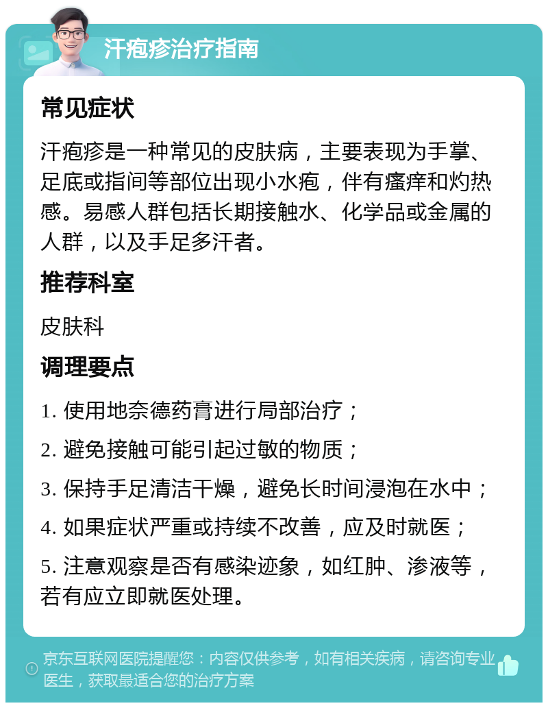 汗疱疹治疗指南 常见症状 汗疱疹是一种常见的皮肤病，主要表现为手掌、足底或指间等部位出现小水疱，伴有瘙痒和灼热感。易感人群包括长期接触水、化学品或金属的人群，以及手足多汗者。 推荐科室 皮肤科 调理要点 1. 使用地奈德药膏进行局部治疗； 2. 避免接触可能引起过敏的物质； 3. 保持手足清洁干燥，避免长时间浸泡在水中； 4. 如果症状严重或持续不改善，应及时就医； 5. 注意观察是否有感染迹象，如红肿、渗液等，若有应立即就医处理。