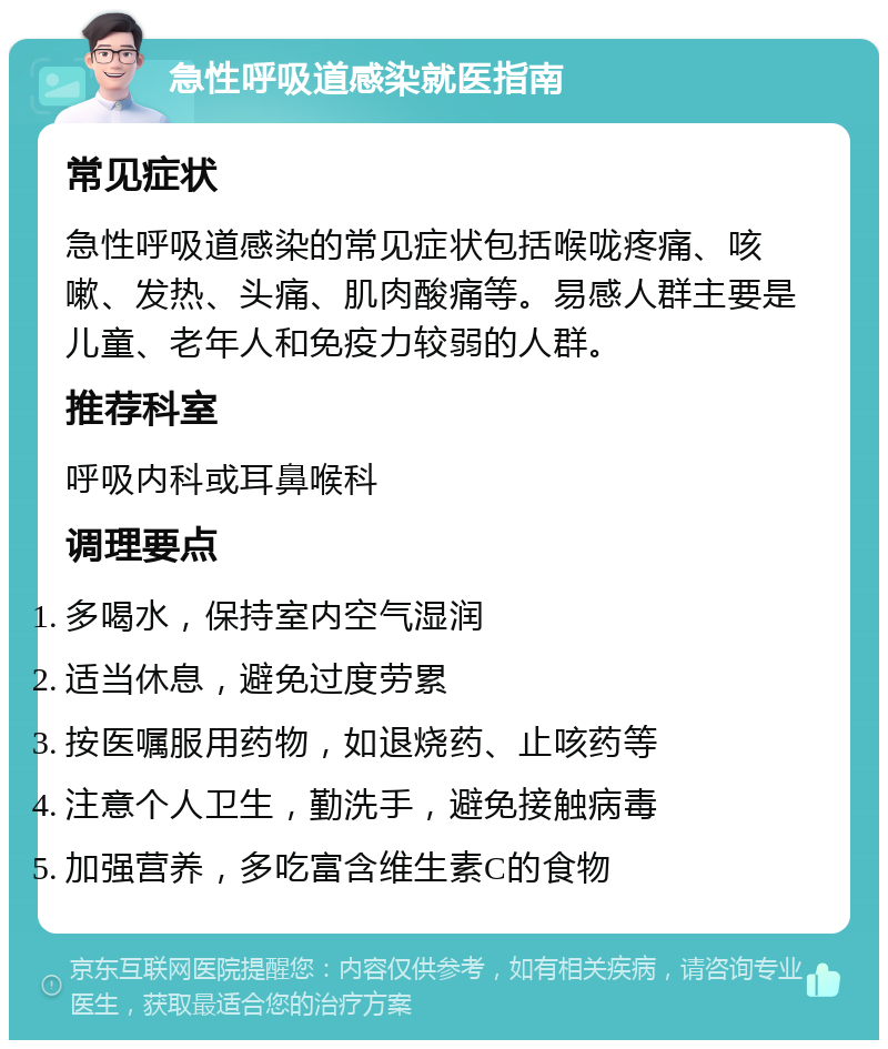 急性呼吸道感染就医指南 常见症状 急性呼吸道感染的常见症状包括喉咙疼痛、咳嗽、发热、头痛、肌肉酸痛等。易感人群主要是儿童、老年人和免疫力较弱的人群。 推荐科室 呼吸内科或耳鼻喉科 调理要点 多喝水，保持室内空气湿润 适当休息，避免过度劳累 按医嘱服用药物，如退烧药、止咳药等 注意个人卫生，勤洗手，避免接触病毒 加强营养，多吃富含维生素C的食物