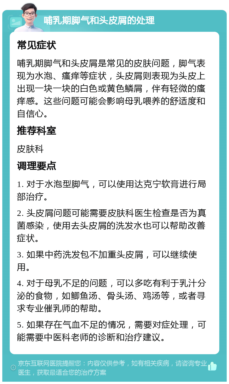 哺乳期脚气和头皮屑的处理 常见症状 哺乳期脚气和头皮屑是常见的皮肤问题，脚气表现为水泡、瘙痒等症状，头皮屑则表现为头皮上出现一块一块的白色或黄色鳞屑，伴有轻微的瘙痒感。这些问题可能会影响母乳喂养的舒适度和自信心。 推荐科室 皮肤科 调理要点 1. 对于水泡型脚气，可以使用达克宁软膏进行局部治疗。 2. 头皮屑问题可能需要皮肤科医生检查是否为真菌感染，使用去头皮屑的洗发水也可以帮助改善症状。 3. 如果中药洗发包不加重头皮屑，可以继续使用。 4. 对于母乳不足的问题，可以多吃有利于乳汁分泌的食物，如鲫鱼汤、骨头汤、鸡汤等，或者寻求专业催乳师的帮助。 5. 如果存在气血不足的情况，需要对症处理，可能需要中医科老师的诊断和治疗建议。