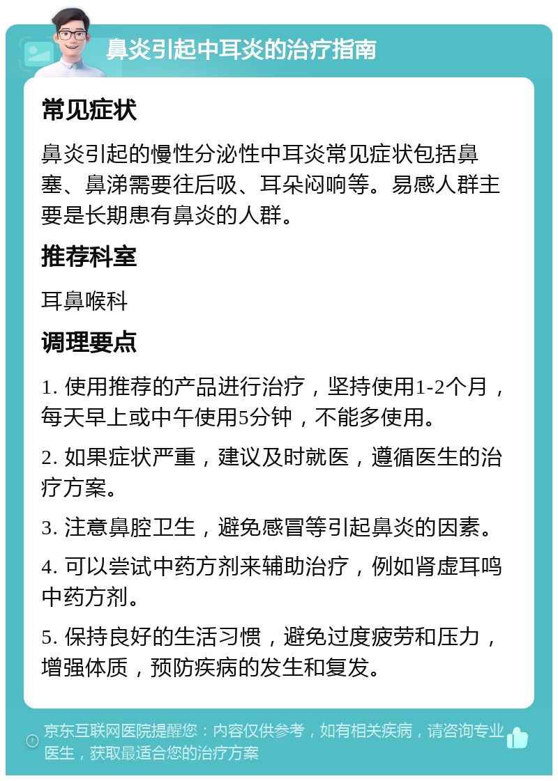 鼻炎引起中耳炎的治疗指南 常见症状 鼻炎引起的慢性分泌性中耳炎常见症状包括鼻塞、鼻涕需要往后吸、耳朵闷响等。易感人群主要是长期患有鼻炎的人群。 推荐科室 耳鼻喉科 调理要点 1. 使用推荐的产品进行治疗，坚持使用1-2个月，每天早上或中午使用5分钟，不能多使用。 2. 如果症状严重，建议及时就医，遵循医生的治疗方案。 3. 注意鼻腔卫生，避免感冒等引起鼻炎的因素。 4. 可以尝试中药方剂来辅助治疗，例如肾虚耳鸣中药方剂。 5. 保持良好的生活习惯，避免过度疲劳和压力，增强体质，预防疾病的发生和复发。