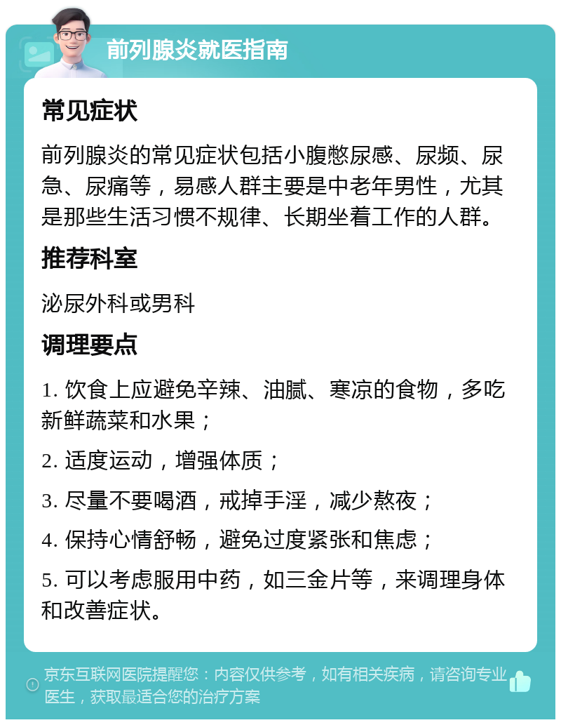 前列腺炎就医指南 常见症状 前列腺炎的常见症状包括小腹憋尿感、尿频、尿急、尿痛等，易感人群主要是中老年男性，尤其是那些生活习惯不规律、长期坐着工作的人群。 推荐科室 泌尿外科或男科 调理要点 1. 饮食上应避免辛辣、油腻、寒凉的食物，多吃新鲜蔬菜和水果； 2. 适度运动，增强体质； 3. 尽量不要喝酒，戒掉手淫，减少熬夜； 4. 保持心情舒畅，避免过度紧张和焦虑； 5. 可以考虑服用中药，如三金片等，来调理身体和改善症状。