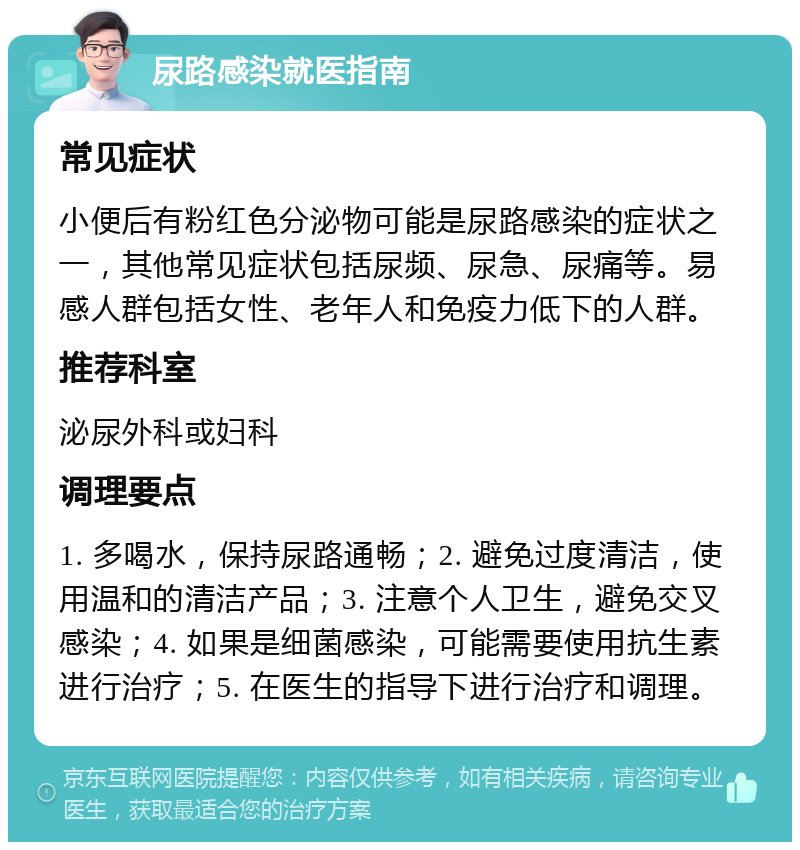 尿路感染就医指南 常见症状 小便后有粉红色分泌物可能是尿路感染的症状之一，其他常见症状包括尿频、尿急、尿痛等。易感人群包括女性、老年人和免疫力低下的人群。 推荐科室 泌尿外科或妇科 调理要点 1. 多喝水，保持尿路通畅；2. 避免过度清洁，使用温和的清洁产品；3. 注意个人卫生，避免交叉感染；4. 如果是细菌感染，可能需要使用抗生素进行治疗；5. 在医生的指导下进行治疗和调理。