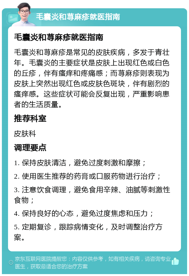 毛囊炎和荨麻疹就医指南 毛囊炎和荨麻疹就医指南 毛囊炎和荨麻疹是常见的皮肤疾病，多发于青壮年。毛囊炎的主要症状是皮肤上出现红色或白色的丘疹，伴有瘙痒和疼痛感；而荨麻疹则表现为皮肤上突然出现红色或皮肤色斑块，伴有剧烈的瘙痒感。这些症状可能会反复出现，严重影响患者的生活质量。 推荐科室 皮肤科 调理要点 1. 保持皮肤清洁，避免过度刺激和摩擦； 2. 使用医生推荐的药膏或口服药物进行治疗； 3. 注意饮食调理，避免食用辛辣、油腻等刺激性食物； 4. 保持良好的心态，避免过度焦虑和压力； 5. 定期复诊，跟踪病情变化，及时调整治疗方案。