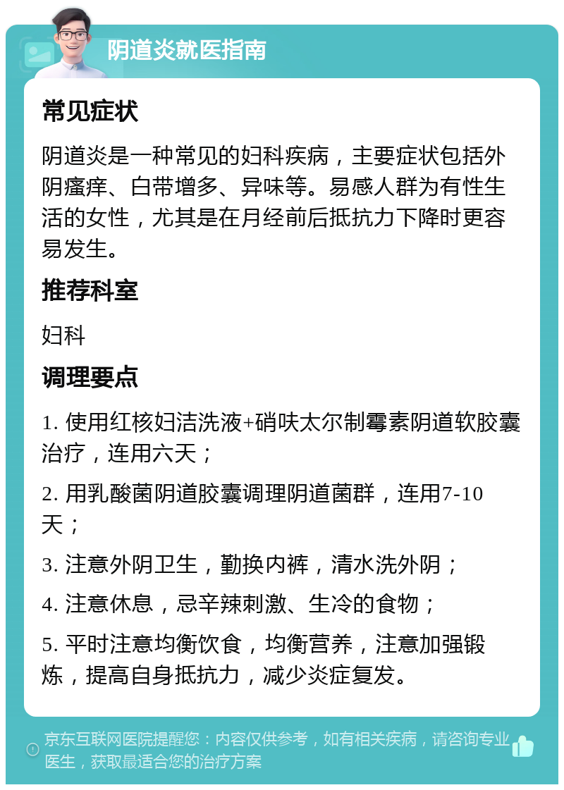 阴道炎就医指南 常见症状 阴道炎是一种常见的妇科疾病，主要症状包括外阴瘙痒、白带增多、异味等。易感人群为有性生活的女性，尤其是在月经前后抵抗力下降时更容易发生。 推荐科室 妇科 调理要点 1. 使用红核妇洁洗液+硝呋太尔制霉素阴道软胶囊治疗，连用六天； 2. 用乳酸菌阴道胶囊调理阴道菌群，连用7-10天； 3. 注意外阴卫生，勤换内裤，清水洗外阴； 4. 注意休息，忌辛辣刺激、生冷的食物； 5. 平时注意均衡饮食，均衡营养，注意加强锻炼，提高自身抵抗力，减少炎症复发。