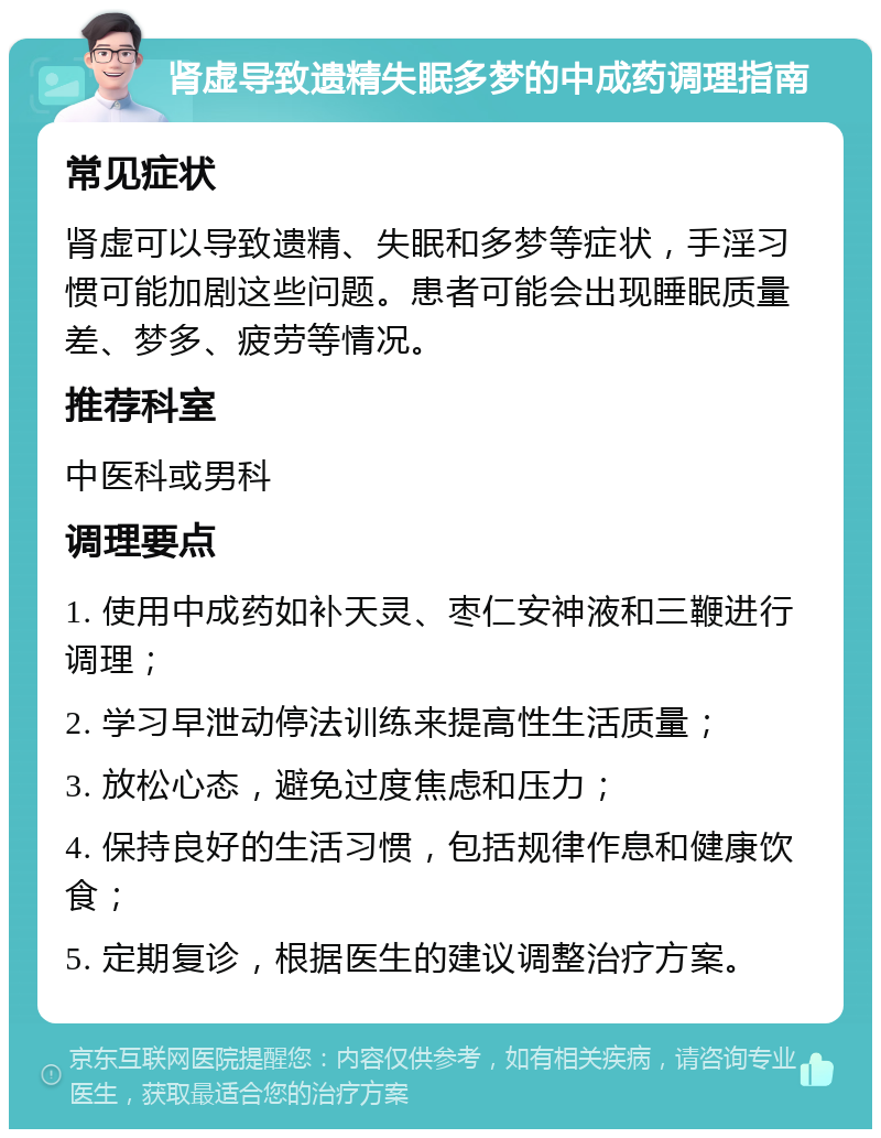 肾虚导致遗精失眠多梦的中成药调理指南 常见症状 肾虚可以导致遗精、失眠和多梦等症状，手淫习惯可能加剧这些问题。患者可能会出现睡眠质量差、梦多、疲劳等情况。 推荐科室 中医科或男科 调理要点 1. 使用中成药如补天灵、枣仁安神液和三鞭进行调理； 2. 学习早泄动停法训练来提高性生活质量； 3. 放松心态，避免过度焦虑和压力； 4. 保持良好的生活习惯，包括规律作息和健康饮食； 5. 定期复诊，根据医生的建议调整治疗方案。