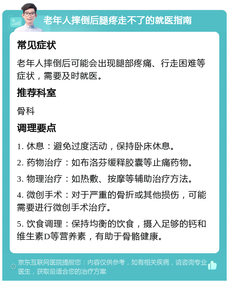 老年人摔倒后腿疼走不了的就医指南 常见症状 老年人摔倒后可能会出现腿部疼痛、行走困难等症状，需要及时就医。 推荐科室 骨科 调理要点 1. 休息：避免过度活动，保持卧床休息。 2. 药物治疗：如布洛芬缓释胶囊等止痛药物。 3. 物理治疗：如热敷、按摩等辅助治疗方法。 4. 微创手术：对于严重的骨折或其他损伤，可能需要进行微创手术治疗。 5. 饮食调理：保持均衡的饮食，摄入足够的钙和维生素D等营养素，有助于骨骼健康。