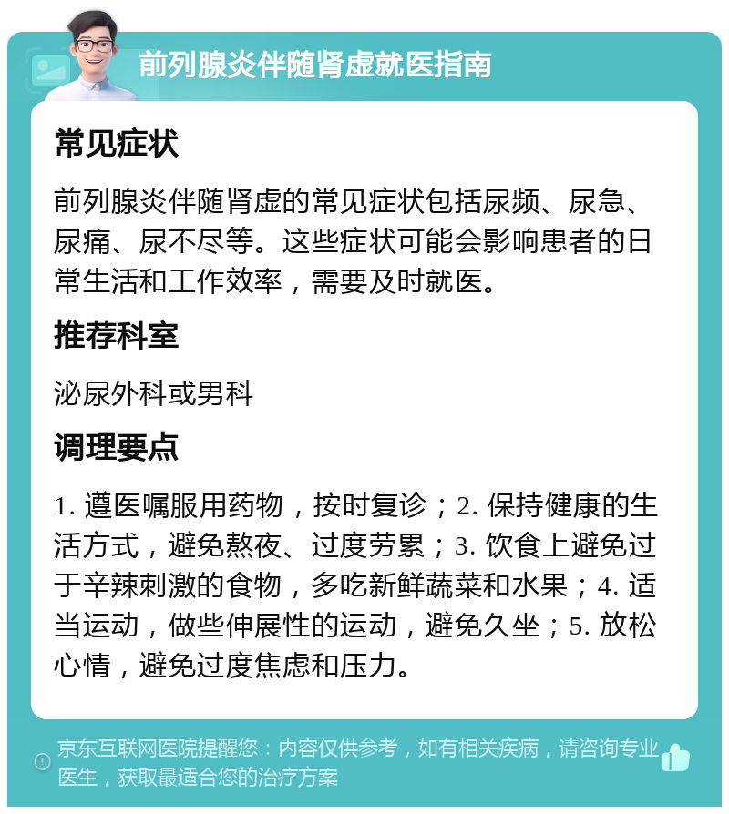 前列腺炎伴随肾虚就医指南 常见症状 前列腺炎伴随肾虚的常见症状包括尿频、尿急、尿痛、尿不尽等。这些症状可能会影响患者的日常生活和工作效率，需要及时就医。 推荐科室 泌尿外科或男科 调理要点 1. 遵医嘱服用药物，按时复诊；2. 保持健康的生活方式，避免熬夜、过度劳累；3. 饮食上避免过于辛辣刺激的食物，多吃新鲜蔬菜和水果；4. 适当运动，做些伸展性的运动，避免久坐；5. 放松心情，避免过度焦虑和压力。