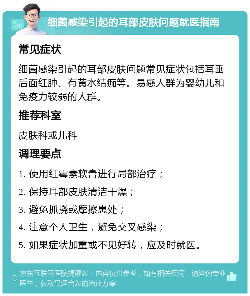 细菌感染引起的耳部皮肤问题就医指南 常见症状 细菌感染引起的耳部皮肤问题常见症状包括耳垂后面红肿、有黄水结痂等。易感人群为婴幼儿和免疫力较弱的人群。 推荐科室 皮肤科或儿科 调理要点 1. 使用红霉素软膏进行局部治疗； 2. 保持耳部皮肤清洁干燥； 3. 避免抓挠或摩擦患处； 4. 注意个人卫生，避免交叉感染； 5. 如果症状加重或不见好转，应及时就医。