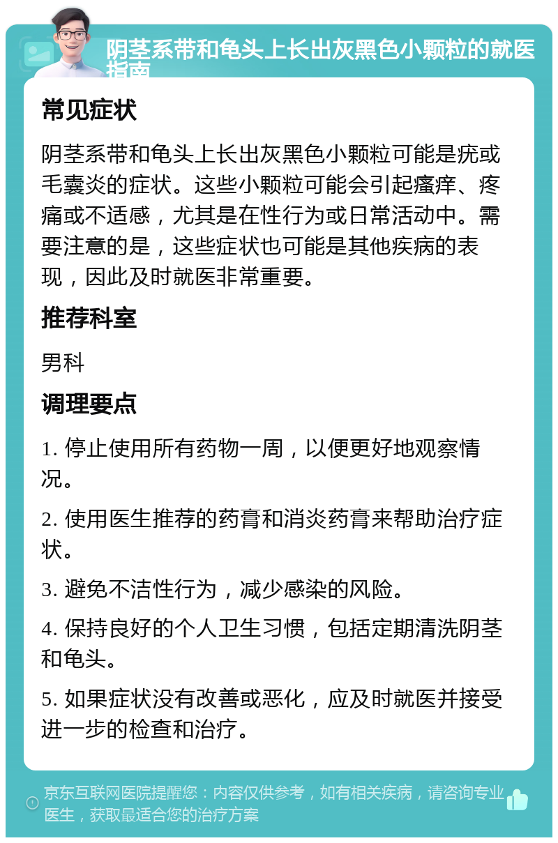 阴茎系带和龟头上长出灰黑色小颗粒的就医指南 常见症状 阴茎系带和龟头上长出灰黑色小颗粒可能是疣或毛囊炎的症状。这些小颗粒可能会引起瘙痒、疼痛或不适感，尤其是在性行为或日常活动中。需要注意的是，这些症状也可能是其他疾病的表现，因此及时就医非常重要。 推荐科室 男科 调理要点 1. 停止使用所有药物一周，以便更好地观察情况。 2. 使用医生推荐的药膏和消炎药膏来帮助治疗症状。 3. 避免不洁性行为，减少感染的风险。 4. 保持良好的个人卫生习惯，包括定期清洗阴茎和龟头。 5. 如果症状没有改善或恶化，应及时就医并接受进一步的检查和治疗。