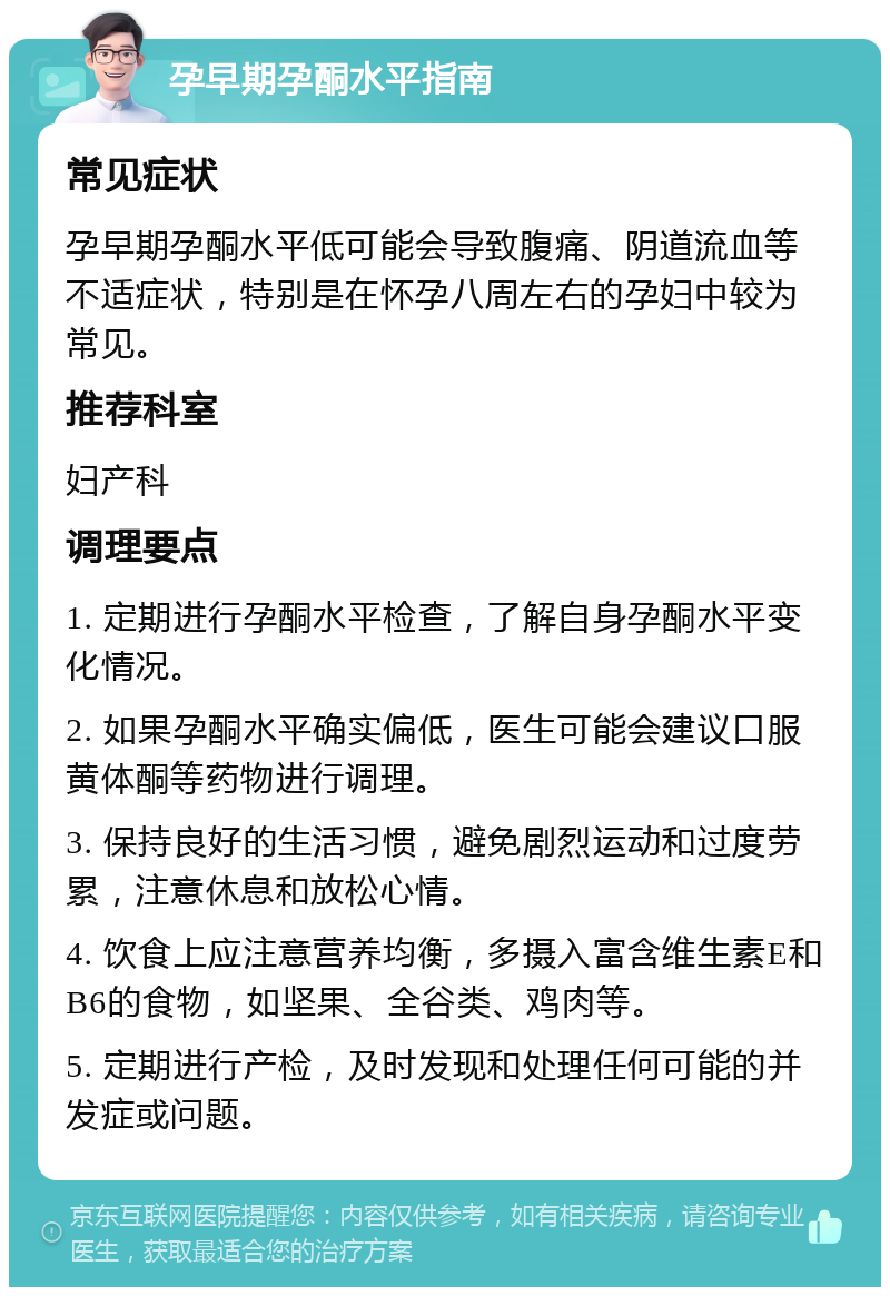 孕早期孕酮水平指南 常见症状 孕早期孕酮水平低可能会导致腹痛、阴道流血等不适症状，特别是在怀孕八周左右的孕妇中较为常见。 推荐科室 妇产科 调理要点 1. 定期进行孕酮水平检查，了解自身孕酮水平变化情况。 2. 如果孕酮水平确实偏低，医生可能会建议口服黄体酮等药物进行调理。 3. 保持良好的生活习惯，避免剧烈运动和过度劳累，注意休息和放松心情。 4. 饮食上应注意营养均衡，多摄入富含维生素E和B6的食物，如坚果、全谷类、鸡肉等。 5. 定期进行产检，及时发现和处理任何可能的并发症或问题。