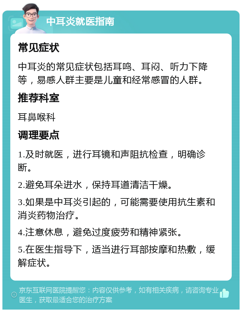 中耳炎就医指南 常见症状 中耳炎的常见症状包括耳鸣、耳闷、听力下降等，易感人群主要是儿童和经常感冒的人群。 推荐科室 耳鼻喉科 调理要点 1.及时就医，进行耳镜和声阻抗检查，明确诊断。 2.避免耳朵进水，保持耳道清洁干燥。 3.如果是中耳炎引起的，可能需要使用抗生素和消炎药物治疗。 4.注意休息，避免过度疲劳和精神紧张。 5.在医生指导下，适当进行耳部按摩和热敷，缓解症状。