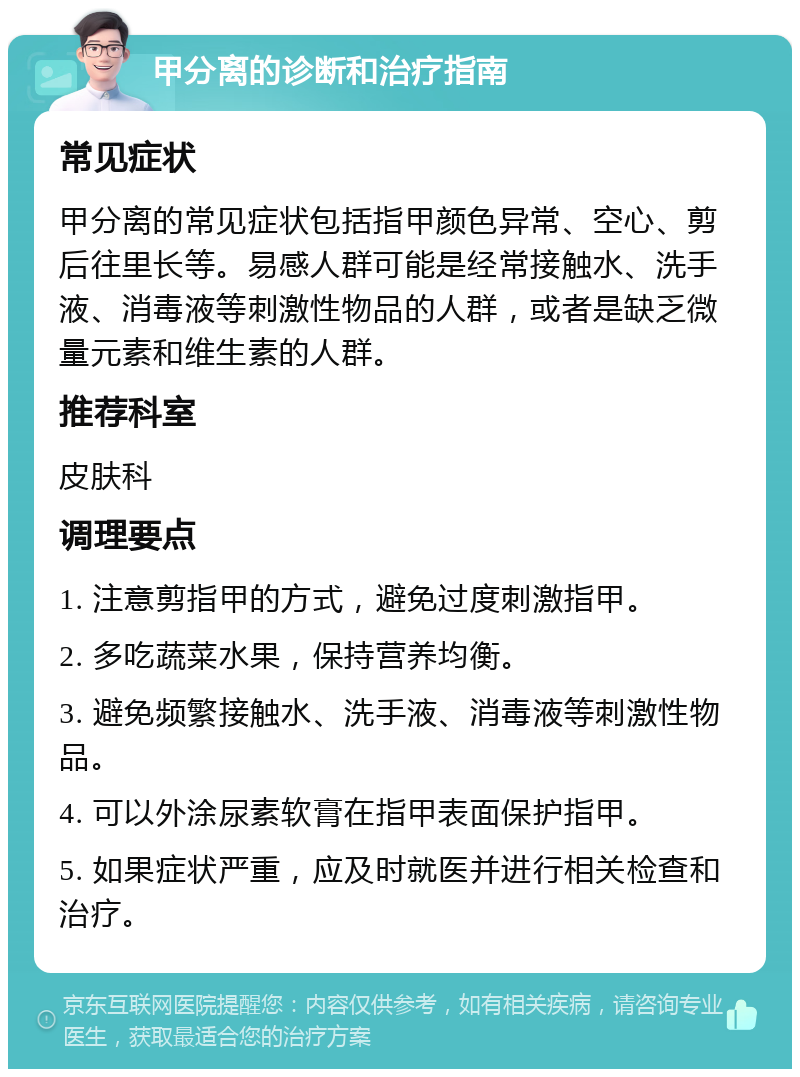 甲分离的诊断和治疗指南 常见症状 甲分离的常见症状包括指甲颜色异常、空心、剪后往里长等。易感人群可能是经常接触水、洗手液、消毒液等刺激性物品的人群，或者是缺乏微量元素和维生素的人群。 推荐科室 皮肤科 调理要点 1. 注意剪指甲的方式，避免过度刺激指甲。 2. 多吃蔬菜水果，保持营养均衡。 3. 避免频繁接触水、洗手液、消毒液等刺激性物品。 4. 可以外涂尿素软膏在指甲表面保护指甲。 5. 如果症状严重，应及时就医并进行相关检查和治疗。