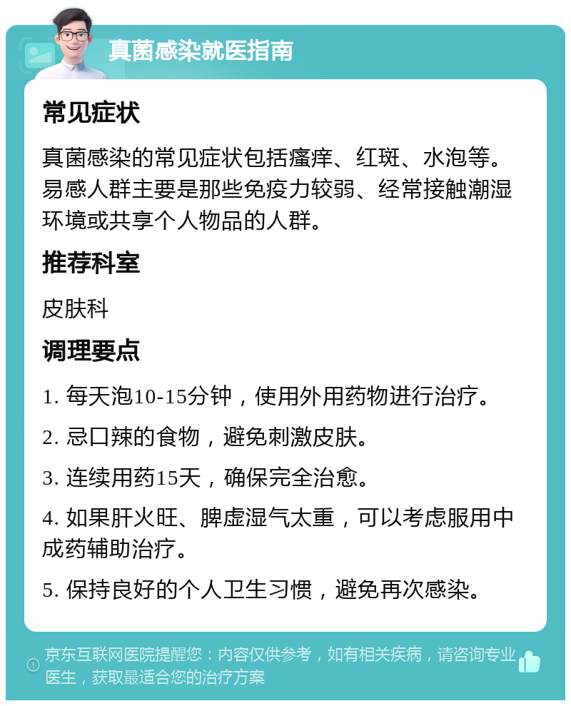 真菌感染就医指南 常见症状 真菌感染的常见症状包括瘙痒、红斑、水泡等。易感人群主要是那些免疫力较弱、经常接触潮湿环境或共享个人物品的人群。 推荐科室 皮肤科 调理要点 1. 每天泡10-15分钟，使用外用药物进行治疗。 2. 忌口辣的食物，避免刺激皮肤。 3. 连续用药15天，确保完全治愈。 4. 如果肝火旺、脾虚湿气太重，可以考虑服用中成药辅助治疗。 5. 保持良好的个人卫生习惯，避免再次感染。