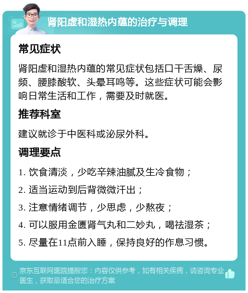 肾阳虚和湿热内蕴的治疗与调理 常见症状 肾阳虚和湿热内蕴的常见症状包括口干舌燥、尿频、腰膝酸软、头晕耳鸣等。这些症状可能会影响日常生活和工作，需要及时就医。 推荐科室 建议就诊于中医科或泌尿外科。 调理要点 1. 饮食清淡，少吃辛辣油腻及生冷食物； 2. 适当运动到后背微微汗出； 3. 注意情绪调节，少思虑，少熬夜； 4. 可以服用金匮肾气丸和二妙丸，喝祛湿茶； 5. 尽量在11点前入睡，保持良好的作息习惯。