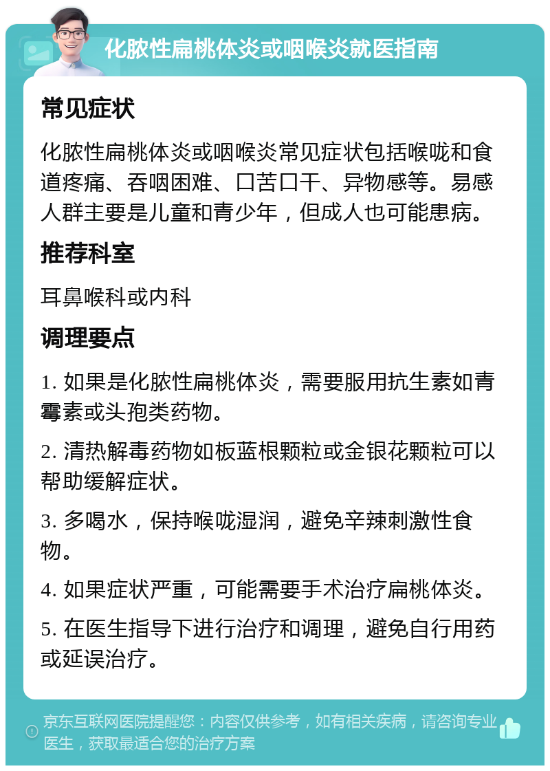 化脓性扁桃体炎或咽喉炎就医指南 常见症状 化脓性扁桃体炎或咽喉炎常见症状包括喉咙和食道疼痛、吞咽困难、口苦口干、异物感等。易感人群主要是儿童和青少年，但成人也可能患病。 推荐科室 耳鼻喉科或内科 调理要点 1. 如果是化脓性扁桃体炎，需要服用抗生素如青霉素或头孢类药物。 2. 清热解毒药物如板蓝根颗粒或金银花颗粒可以帮助缓解症状。 3. 多喝水，保持喉咙湿润，避免辛辣刺激性食物。 4. 如果症状严重，可能需要手术治疗扁桃体炎。 5. 在医生指导下进行治疗和调理，避免自行用药或延误治疗。