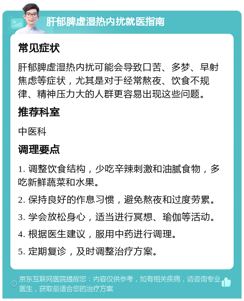 肝郁脾虚湿热内扰就医指南 常见症状 肝郁脾虚湿热内扰可能会导致口苦、多梦、早射焦虑等症状，尤其是对于经常熬夜、饮食不规律、精神压力大的人群更容易出现这些问题。 推荐科室 中医科 调理要点 1. 调整饮食结构，少吃辛辣刺激和油腻食物，多吃新鲜蔬菜和水果。 2. 保持良好的作息习惯，避免熬夜和过度劳累。 3. 学会放松身心，适当进行冥想、瑜伽等活动。 4. 根据医生建议，服用中药进行调理。 5. 定期复诊，及时调整治疗方案。