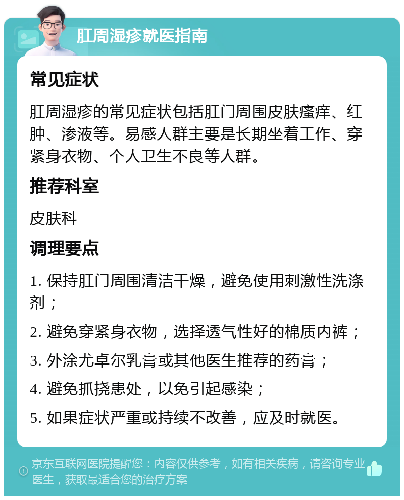 肛周湿疹就医指南 常见症状 肛周湿疹的常见症状包括肛门周围皮肤瘙痒、红肿、渗液等。易感人群主要是长期坐着工作、穿紧身衣物、个人卫生不良等人群。 推荐科室 皮肤科 调理要点 1. 保持肛门周围清洁干燥，避免使用刺激性洗涤剂； 2. 避免穿紧身衣物，选择透气性好的棉质内裤； 3. 外涂尤卓尔乳膏或其他医生推荐的药膏； 4. 避免抓挠患处，以免引起感染； 5. 如果症状严重或持续不改善，应及时就医。