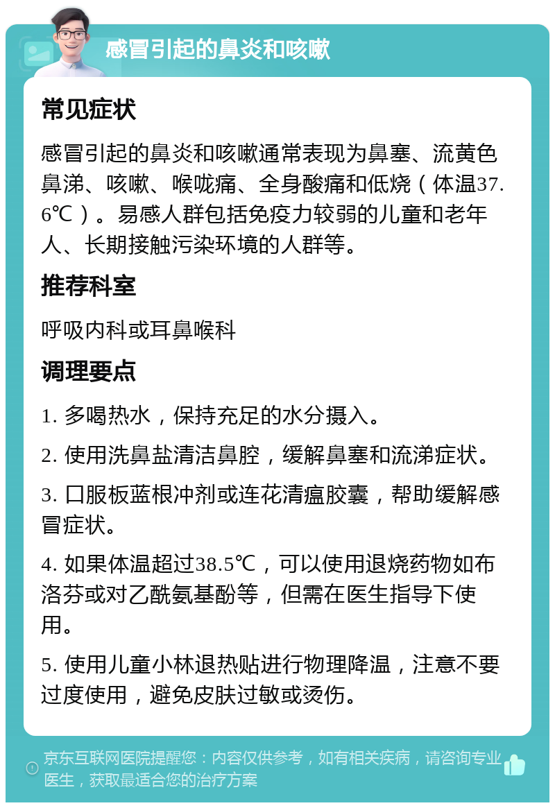 感冒引起的鼻炎和咳嗽 常见症状 感冒引起的鼻炎和咳嗽通常表现为鼻塞、流黄色鼻涕、咳嗽、喉咙痛、全身酸痛和低烧（体温37.6℃）。易感人群包括免疫力较弱的儿童和老年人、长期接触污染环境的人群等。 推荐科室 呼吸内科或耳鼻喉科 调理要点 1. 多喝热水，保持充足的水分摄入。 2. 使用洗鼻盐清洁鼻腔，缓解鼻塞和流涕症状。 3. 口服板蓝根冲剂或连花清瘟胶囊，帮助缓解感冒症状。 4. 如果体温超过38.5℃，可以使用退烧药物如布洛芬或对乙酰氨基酚等，但需在医生指导下使用。 5. 使用儿童小林退热贴进行物理降温，注意不要过度使用，避免皮肤过敏或烫伤。