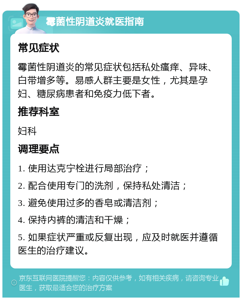 霉菌性阴道炎就医指南 常见症状 霉菌性阴道炎的常见症状包括私处瘙痒、异味、白带增多等。易感人群主要是女性，尤其是孕妇、糖尿病患者和免疫力低下者。 推荐科室 妇科 调理要点 1. 使用达克宁栓进行局部治疗； 2. 配合使用专门的洗剂，保持私处清洁； 3. 避免使用过多的香皂或清洁剂； 4. 保持内裤的清洁和干燥； 5. 如果症状严重或反复出现，应及时就医并遵循医生的治疗建议。