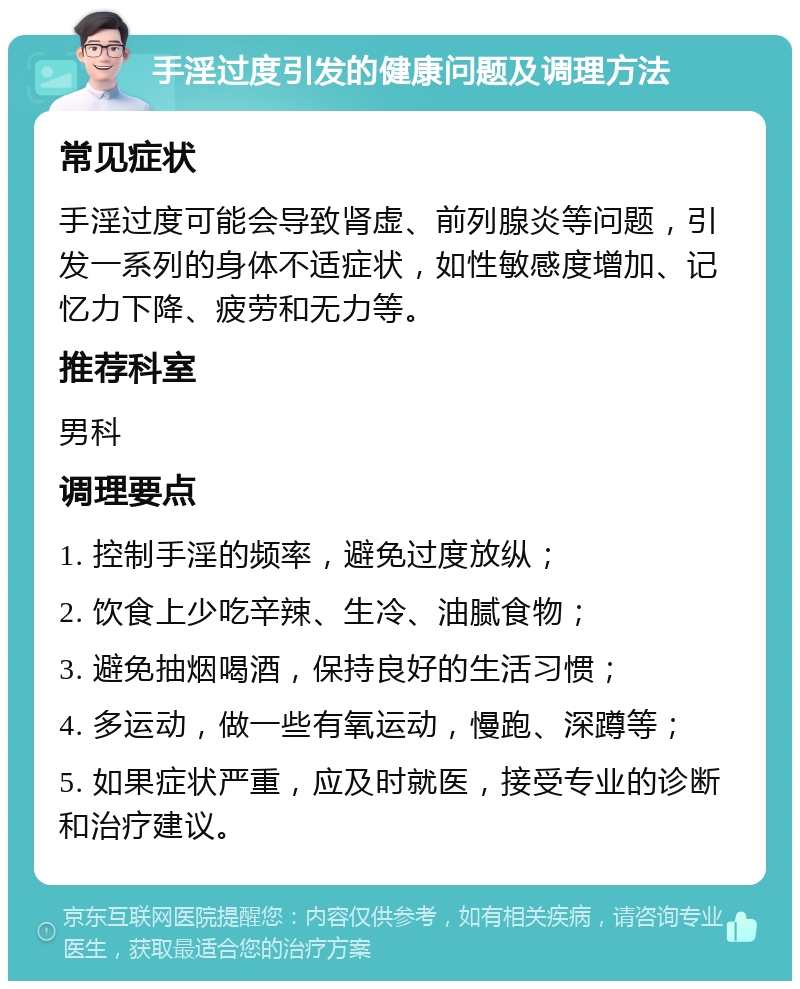 手淫过度引发的健康问题及调理方法 常见症状 手淫过度可能会导致肾虚、前列腺炎等问题，引发一系列的身体不适症状，如性敏感度增加、记忆力下降、疲劳和无力等。 推荐科室 男科 调理要点 1. 控制手淫的频率，避免过度放纵； 2. 饮食上少吃辛辣、生冷、油腻食物； 3. 避免抽烟喝酒，保持良好的生活习惯； 4. 多运动，做一些有氧运动，慢跑、深蹲等； 5. 如果症状严重，应及时就医，接受专业的诊断和治疗建议。