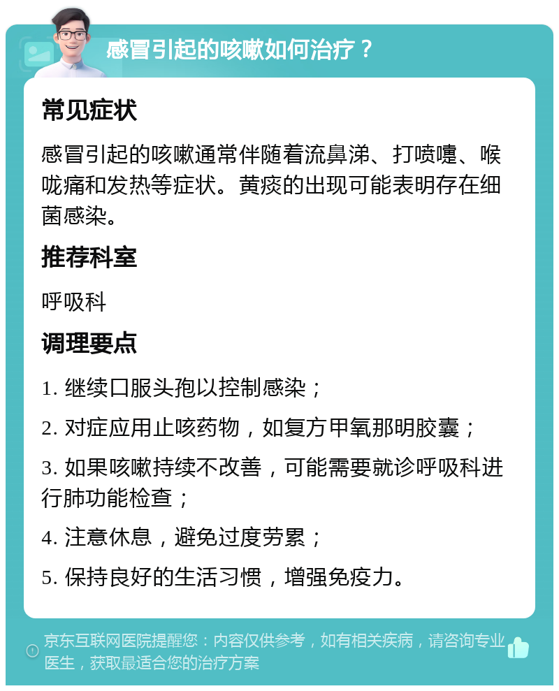 感冒引起的咳嗽如何治疗？ 常见症状 感冒引起的咳嗽通常伴随着流鼻涕、打喷嚏、喉咙痛和发热等症状。黄痰的出现可能表明存在细菌感染。 推荐科室 呼吸科 调理要点 1. 继续口服头孢以控制感染； 2. 对症应用止咳药物，如复方甲氧那明胶囊； 3. 如果咳嗽持续不改善，可能需要就诊呼吸科进行肺功能检查； 4. 注意休息，避免过度劳累； 5. 保持良好的生活习惯，增强免疫力。