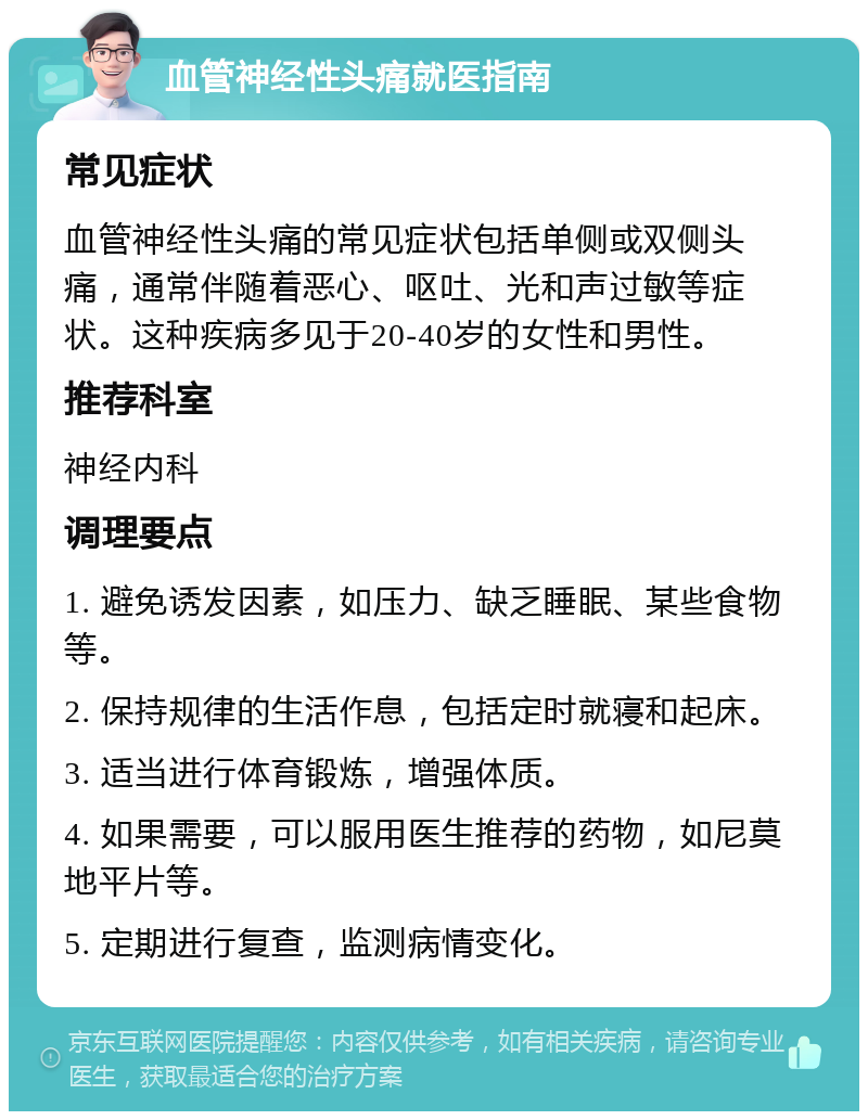 血管神经性头痛就医指南 常见症状 血管神经性头痛的常见症状包括单侧或双侧头痛，通常伴随着恶心、呕吐、光和声过敏等症状。这种疾病多见于20-40岁的女性和男性。 推荐科室 神经内科 调理要点 1. 避免诱发因素，如压力、缺乏睡眠、某些食物等。 2. 保持规律的生活作息，包括定时就寝和起床。 3. 适当进行体育锻炼，增强体质。 4. 如果需要，可以服用医生推荐的药物，如尼莫地平片等。 5. 定期进行复查，监测病情变化。