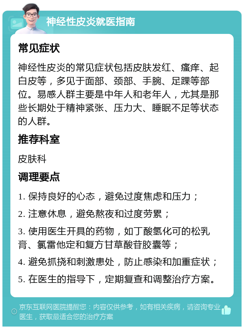 神经性皮炎就医指南 常见症状 神经性皮炎的常见症状包括皮肤发红、瘙痒、起白皮等，多见于面部、颈部、手腕、足踝等部位。易感人群主要是中年人和老年人，尤其是那些长期处于精神紧张、压力大、睡眠不足等状态的人群。 推荐科室 皮肤科 调理要点 1. 保持良好的心态，避免过度焦虑和压力； 2. 注意休息，避免熬夜和过度劳累； 3. 使用医生开具的药物，如丁酸氢化可的松乳膏、氯雷他定和复方甘草酸苷胶囊等； 4. 避免抓挠和刺激患处，防止感染和加重症状； 5. 在医生的指导下，定期复查和调整治疗方案。