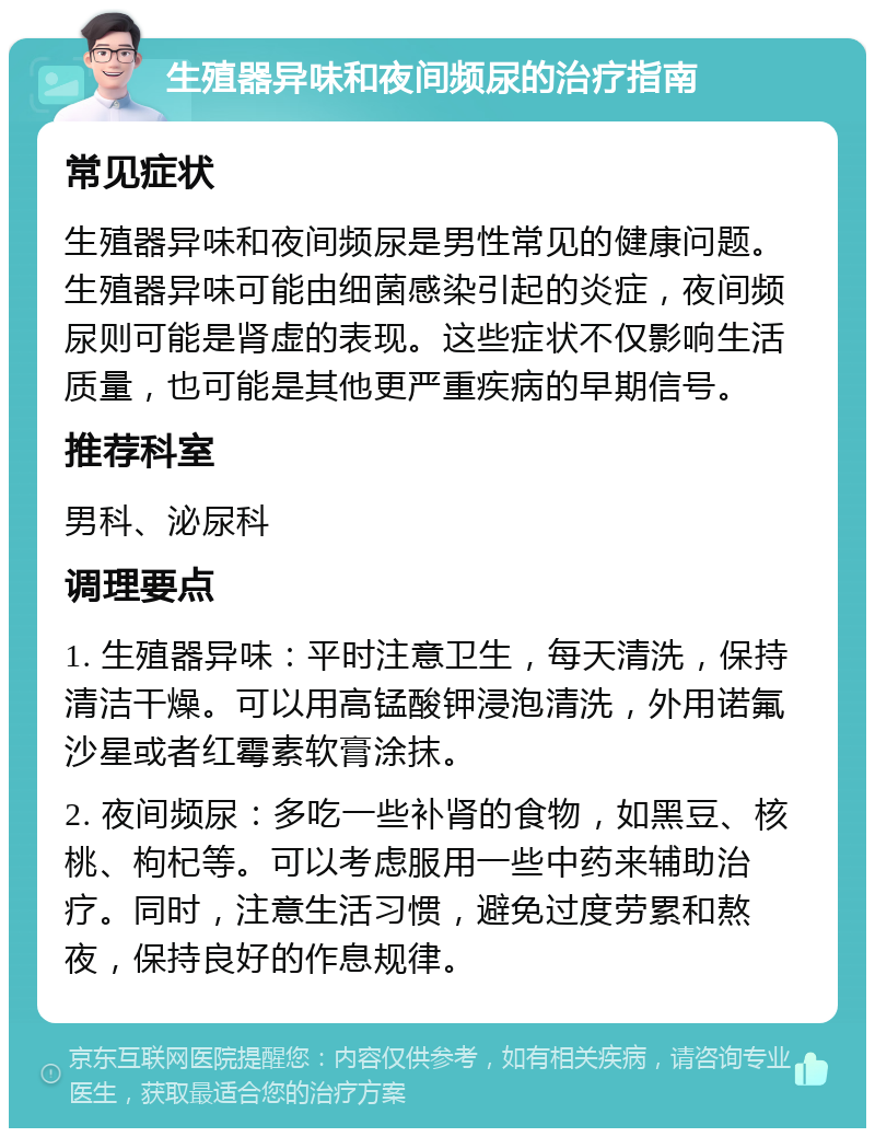 生殖器异味和夜间频尿的治疗指南 常见症状 生殖器异味和夜间频尿是男性常见的健康问题。生殖器异味可能由细菌感染引起的炎症，夜间频尿则可能是肾虚的表现。这些症状不仅影响生活质量，也可能是其他更严重疾病的早期信号。 推荐科室 男科、泌尿科 调理要点 1. 生殖器异味：平时注意卫生，每天清洗，保持清洁干燥。可以用高锰酸钾浸泡清洗，外用诺氟沙星或者红霉素软膏涂抹。 2. 夜间频尿：多吃一些补肾的食物，如黑豆、核桃、枸杞等。可以考虑服用一些中药来辅助治疗。同时，注意生活习惯，避免过度劳累和熬夜，保持良好的作息规律。