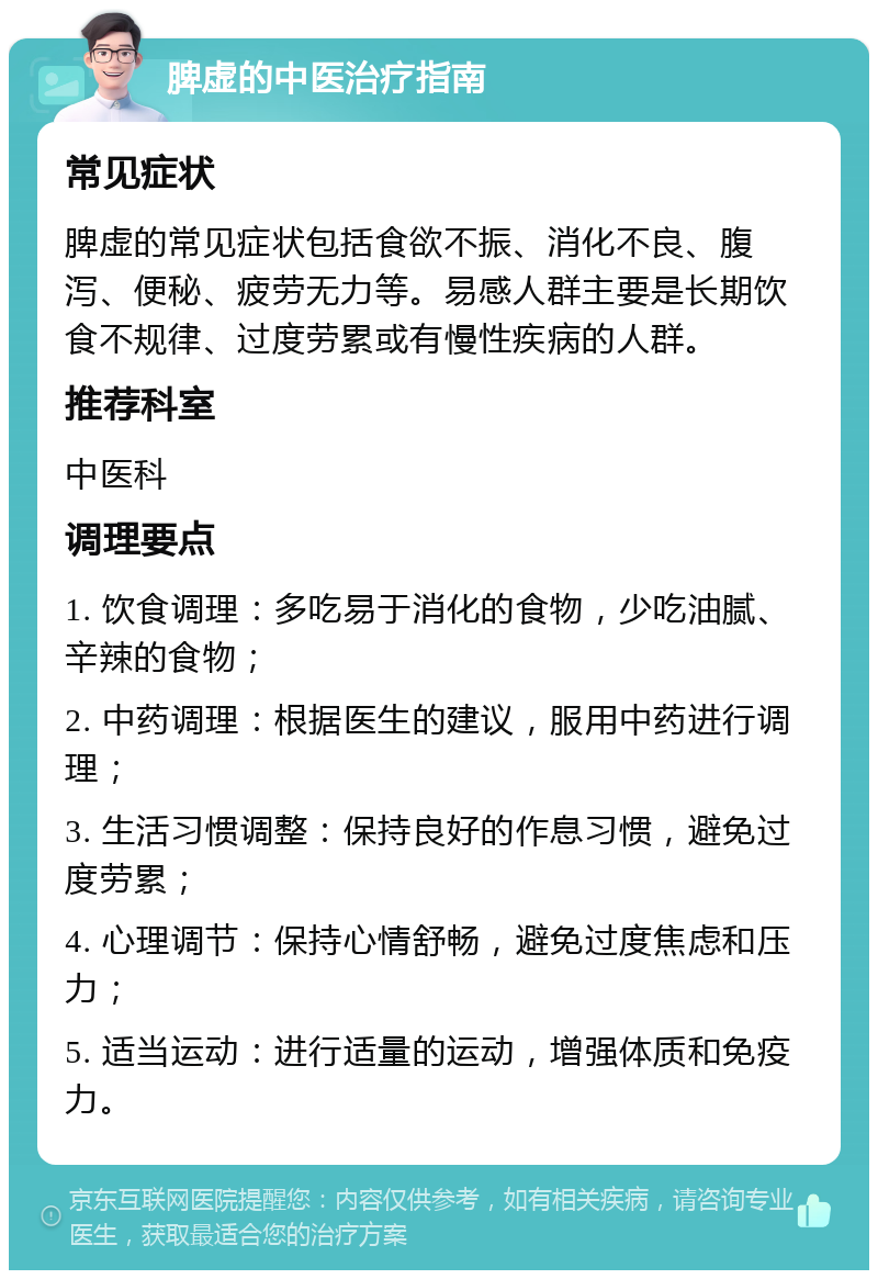 脾虚的中医治疗指南 常见症状 脾虚的常见症状包括食欲不振、消化不良、腹泻、便秘、疲劳无力等。易感人群主要是长期饮食不规律、过度劳累或有慢性疾病的人群。 推荐科室 中医科 调理要点 1. 饮食调理：多吃易于消化的食物，少吃油腻、辛辣的食物； 2. 中药调理：根据医生的建议，服用中药进行调理； 3. 生活习惯调整：保持良好的作息习惯，避免过度劳累； 4. 心理调节：保持心情舒畅，避免过度焦虑和压力； 5. 适当运动：进行适量的运动，增强体质和免疫力。