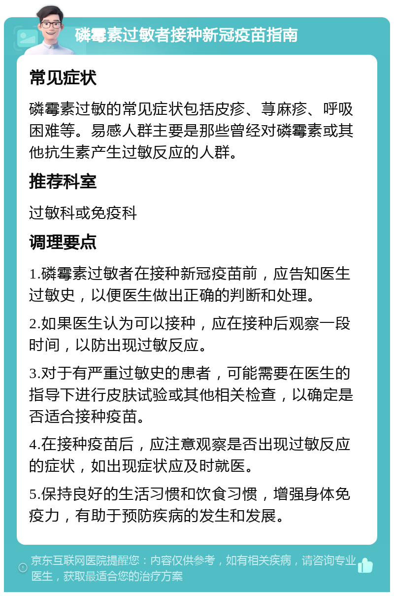 磷霉素过敏者接种新冠疫苗指南 常见症状 磷霉素过敏的常见症状包括皮疹、荨麻疹、呼吸困难等。易感人群主要是那些曾经对磷霉素或其他抗生素产生过敏反应的人群。 推荐科室 过敏科或免疫科 调理要点 1.磷霉素过敏者在接种新冠疫苗前，应告知医生过敏史，以便医生做出正确的判断和处理。 2.如果医生认为可以接种，应在接种后观察一段时间，以防出现过敏反应。 3.对于有严重过敏史的患者，可能需要在医生的指导下进行皮肤试验或其他相关检查，以确定是否适合接种疫苗。 4.在接种疫苗后，应注意观察是否出现过敏反应的症状，如出现症状应及时就医。 5.保持良好的生活习惯和饮食习惯，增强身体免疫力，有助于预防疾病的发生和发展。