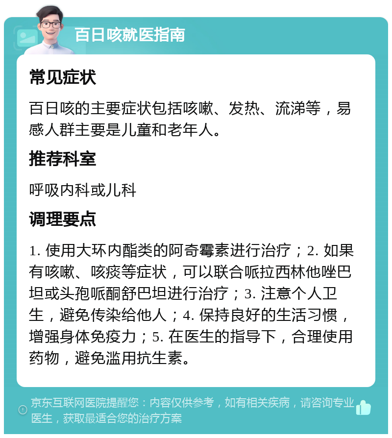 百日咳就医指南 常见症状 百日咳的主要症状包括咳嗽、发热、流涕等，易感人群主要是儿童和老年人。 推荐科室 呼吸内科或儿科 调理要点 1. 使用大环内酯类的阿奇霉素进行治疗；2. 如果有咳嗽、咳痰等症状，可以联合哌拉西林他唑巴坦或头孢哌酮舒巴坦进行治疗；3. 注意个人卫生，避免传染给他人；4. 保持良好的生活习惯，增强身体免疫力；5. 在医生的指导下，合理使用药物，避免滥用抗生素。