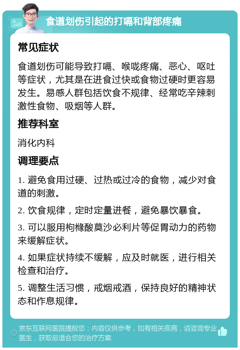 食道划伤引起的打嗝和背部疼痛 常见症状 食道划伤可能导致打嗝、喉咙疼痛、恶心、呕吐等症状，尤其是在进食过快或食物过硬时更容易发生。易感人群包括饮食不规律、经常吃辛辣刺激性食物、吸烟等人群。 推荐科室 消化内科 调理要点 1. 避免食用过硬、过热或过冷的食物，减少对食道的刺激。 2. 饮食规律，定时定量进餐，避免暴饮暴食。 3. 可以服用枸橼酸莫沙必利片等促胃动力的药物来缓解症状。 4. 如果症状持续不缓解，应及时就医，进行相关检查和治疗。 5. 调整生活习惯，戒烟戒酒，保持良好的精神状态和作息规律。