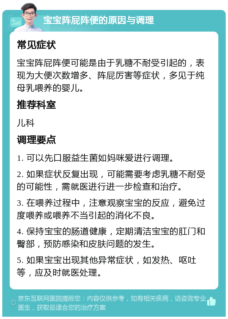 宝宝阵屁阵便的原因与调理 常见症状 宝宝阵屁阵便可能是由于乳糖不耐受引起的，表现为大便次数增多、阵屁厉害等症状，多见于纯母乳喂养的婴儿。 推荐科室 儿科 调理要点 1. 可以先口服益生菌如妈咪爱进行调理。 2. 如果症状反复出现，可能需要考虑乳糖不耐受的可能性，需就医进行进一步检查和治疗。 3. 在喂养过程中，注意观察宝宝的反应，避免过度喂养或喂养不当引起的消化不良。 4. 保持宝宝的肠道健康，定期清洁宝宝的肛门和臀部，预防感染和皮肤问题的发生。 5. 如果宝宝出现其他异常症状，如发热、呕吐等，应及时就医处理。