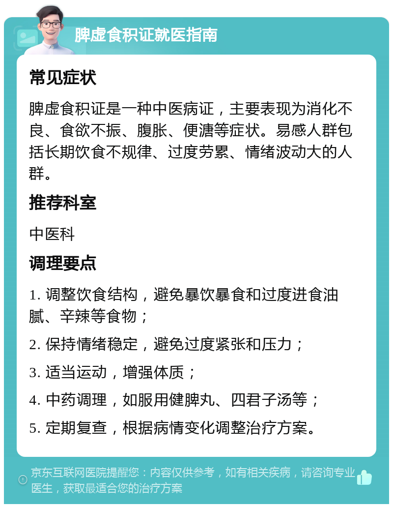 脾虚食积证就医指南 常见症状 脾虚食积证是一种中医病证，主要表现为消化不良、食欲不振、腹胀、便溏等症状。易感人群包括长期饮食不规律、过度劳累、情绪波动大的人群。 推荐科室 中医科 调理要点 1. 调整饮食结构，避免暴饮暴食和过度进食油腻、辛辣等食物； 2. 保持情绪稳定，避免过度紧张和压力； 3. 适当运动，增强体质； 4. 中药调理，如服用健脾丸、四君子汤等； 5. 定期复查，根据病情变化调整治疗方案。