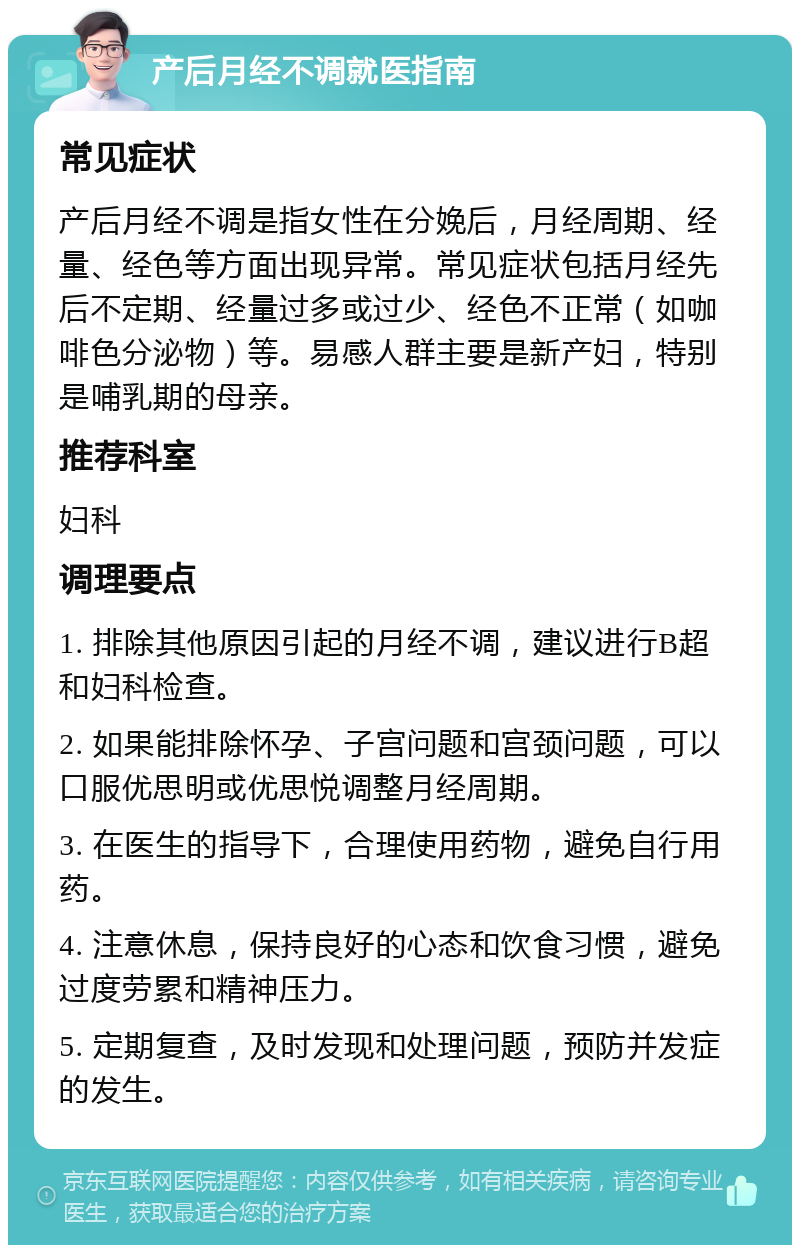 产后月经不调就医指南 常见症状 产后月经不调是指女性在分娩后，月经周期、经量、经色等方面出现异常。常见症状包括月经先后不定期、经量过多或过少、经色不正常（如咖啡色分泌物）等。易感人群主要是新产妇，特别是哺乳期的母亲。 推荐科室 妇科 调理要点 1. 排除其他原因引起的月经不调，建议进行B超和妇科检查。 2. 如果能排除怀孕、子宫问题和宫颈问题，可以口服优思明或优思悦调整月经周期。 3. 在医生的指导下，合理使用药物，避免自行用药。 4. 注意休息，保持良好的心态和饮食习惯，避免过度劳累和精神压力。 5. 定期复查，及时发现和处理问题，预防并发症的发生。