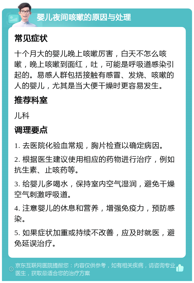 婴儿夜间咳嗽的原因与处理 常见症状 十个月大的婴儿晚上咳嗽厉害，白天不怎么咳嗽，晚上咳嗽到面红，吐，可能是呼吸道感染引起的。易感人群包括接触有感冒、发烧、咳嗽的人的婴儿，尤其是当大便干燥时更容易发生。 推荐科室 儿科 调理要点 1. 去医院化验血常规，胸片检查以确定病因。 2. 根据医生建议使用相应的药物进行治疗，例如抗生素、止咳药等。 3. 给婴儿多喝水，保持室内空气湿润，避免干燥空气刺激呼吸道。 4. 注意婴儿的休息和营养，增强免疫力，预防感染。 5. 如果症状加重或持续不改善，应及时就医，避免延误治疗。