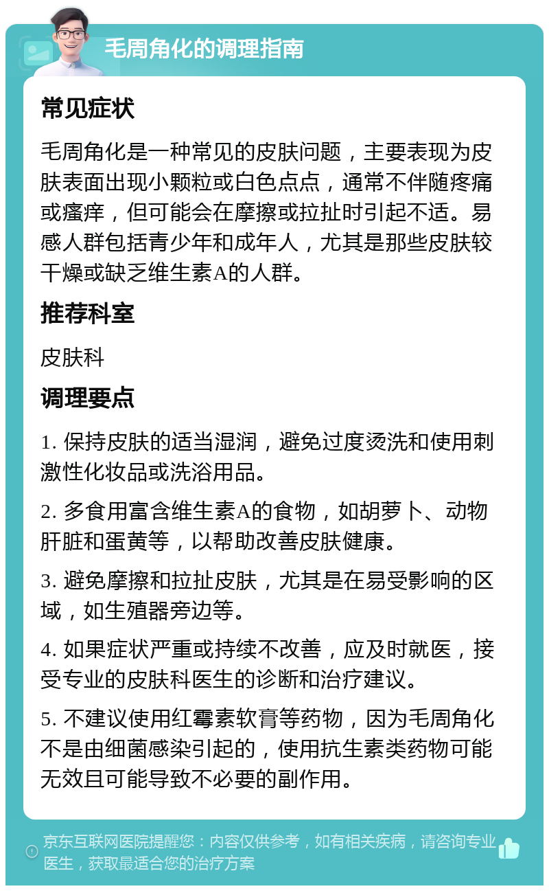 毛周角化的调理指南 常见症状 毛周角化是一种常见的皮肤问题，主要表现为皮肤表面出现小颗粒或白色点点，通常不伴随疼痛或瘙痒，但可能会在摩擦或拉扯时引起不适。易感人群包括青少年和成年人，尤其是那些皮肤较干燥或缺乏维生素A的人群。 推荐科室 皮肤科 调理要点 1. 保持皮肤的适当湿润，避免过度烫洗和使用刺激性化妆品或洗浴用品。 2. 多食用富含维生素A的食物，如胡萝卜、动物肝脏和蛋黄等，以帮助改善皮肤健康。 3. 避免摩擦和拉扯皮肤，尤其是在易受影响的区域，如生殖器旁边等。 4. 如果症状严重或持续不改善，应及时就医，接受专业的皮肤科医生的诊断和治疗建议。 5. 不建议使用红霉素软膏等药物，因为毛周角化不是由细菌感染引起的，使用抗生素类药物可能无效且可能导致不必要的副作用。