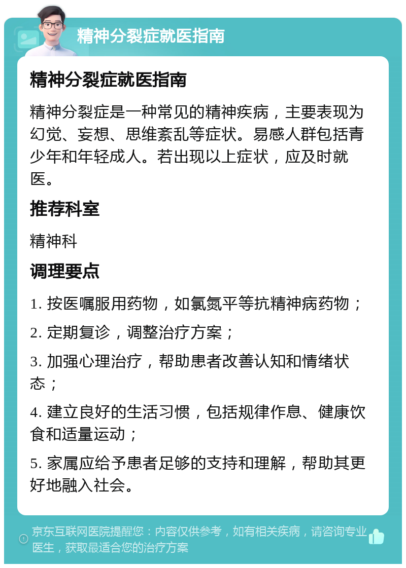 精神分裂症就医指南 精神分裂症就医指南 精神分裂症是一种常见的精神疾病，主要表现为幻觉、妄想、思维紊乱等症状。易感人群包括青少年和年轻成人。若出现以上症状，应及时就医。 推荐科室 精神科 调理要点 1. 按医嘱服用药物，如氯氮平等抗精神病药物； 2. 定期复诊，调整治疗方案； 3. 加强心理治疗，帮助患者改善认知和情绪状态； 4. 建立良好的生活习惯，包括规律作息、健康饮食和适量运动； 5. 家属应给予患者足够的支持和理解，帮助其更好地融入社会。