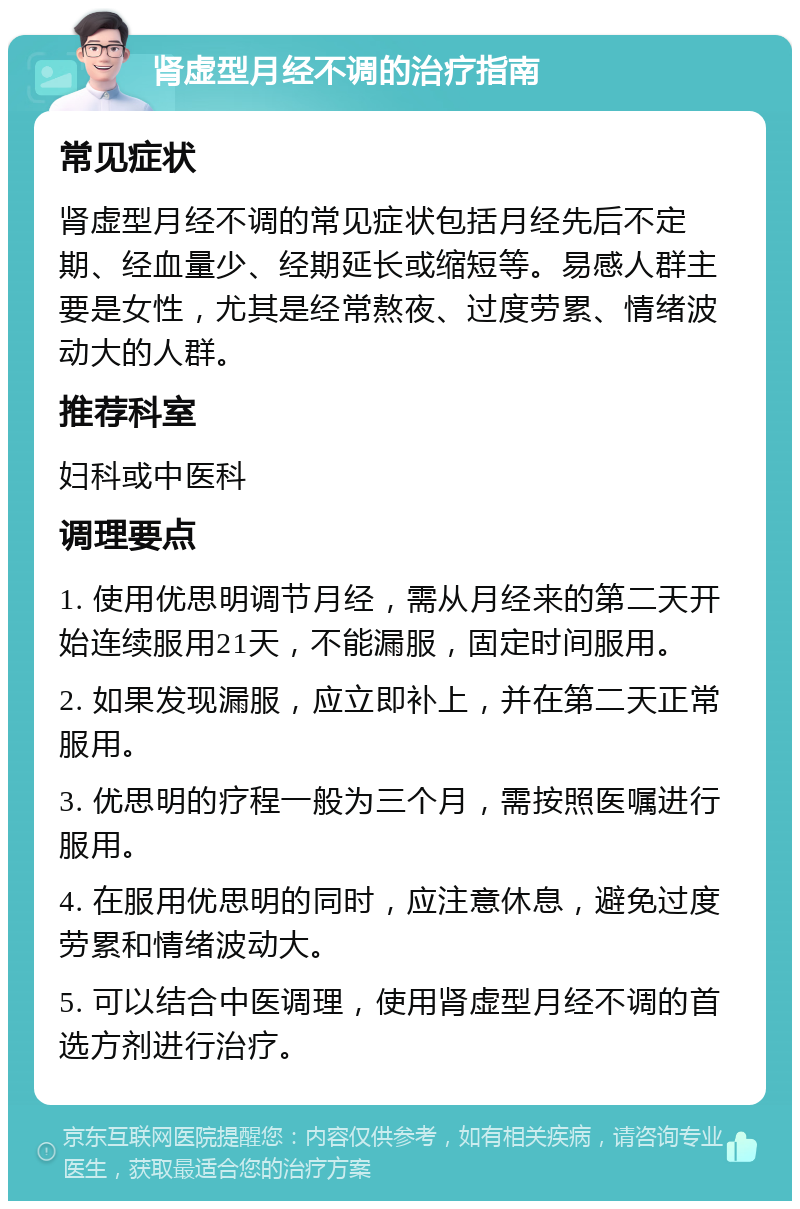 肾虚型月经不调的治疗指南 常见症状 肾虚型月经不调的常见症状包括月经先后不定期、经血量少、经期延长或缩短等。易感人群主要是女性，尤其是经常熬夜、过度劳累、情绪波动大的人群。 推荐科室 妇科或中医科 调理要点 1. 使用优思明调节月经，需从月经来的第二天开始连续服用21天，不能漏服，固定时间服用。 2. 如果发现漏服，应立即补上，并在第二天正常服用。 3. 优思明的疗程一般为三个月，需按照医嘱进行服用。 4. 在服用优思明的同时，应注意休息，避免过度劳累和情绪波动大。 5. 可以结合中医调理，使用肾虚型月经不调的首选方剂进行治疗。