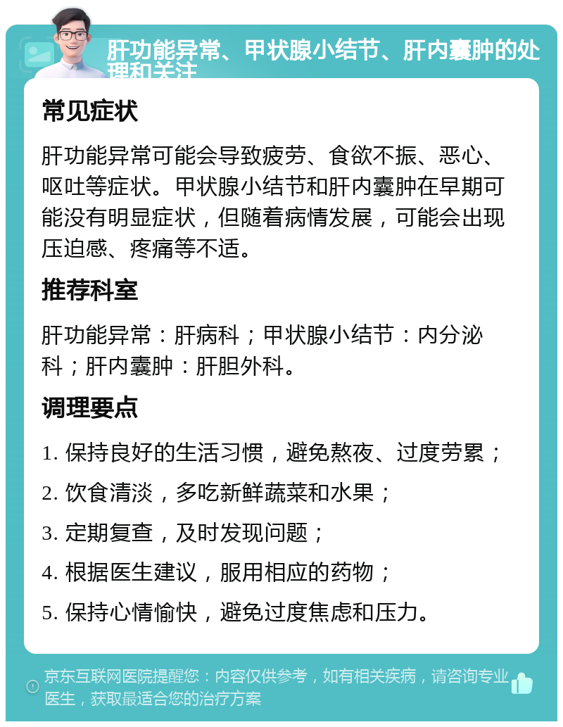 肝功能异常、甲状腺小结节、肝内囊肿的处理和关注 常见症状 肝功能异常可能会导致疲劳、食欲不振、恶心、呕吐等症状。甲状腺小结节和肝内囊肿在早期可能没有明显症状，但随着病情发展，可能会出现压迫感、疼痛等不适。 推荐科室 肝功能异常：肝病科；甲状腺小结节：内分泌科；肝内囊肿：肝胆外科。 调理要点 1. 保持良好的生活习惯，避免熬夜、过度劳累； 2. 饮食清淡，多吃新鲜蔬菜和水果； 3. 定期复查，及时发现问题； 4. 根据医生建议，服用相应的药物； 5. 保持心情愉快，避免过度焦虑和压力。