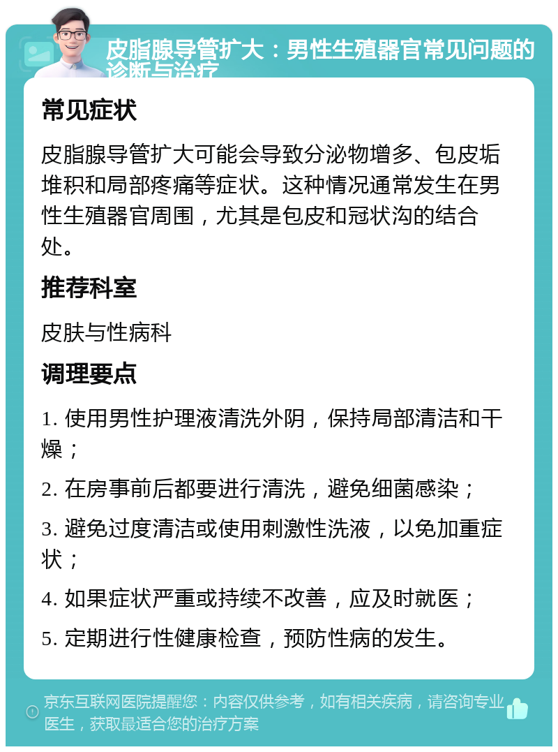 皮脂腺导管扩大：男性生殖器官常见问题的诊断与治疗 常见症状 皮脂腺导管扩大可能会导致分泌物增多、包皮垢堆积和局部疼痛等症状。这种情况通常发生在男性生殖器官周围，尤其是包皮和冠状沟的结合处。 推荐科室 皮肤与性病科 调理要点 1. 使用男性护理液清洗外阴，保持局部清洁和干燥； 2. 在房事前后都要进行清洗，避免细菌感染； 3. 避免过度清洁或使用刺激性洗液，以免加重症状； 4. 如果症状严重或持续不改善，应及时就医； 5. 定期进行性健康检查，预防性病的发生。