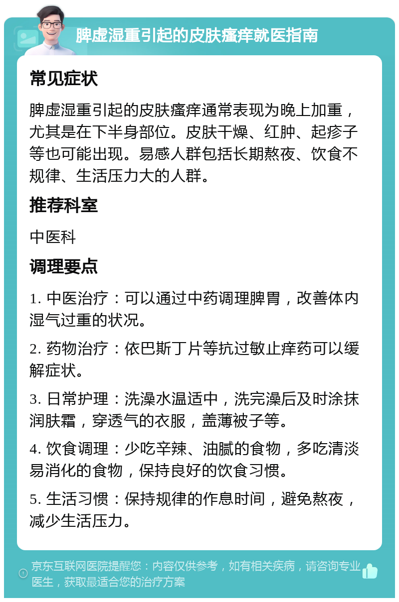 脾虚湿重引起的皮肤瘙痒就医指南 常见症状 脾虚湿重引起的皮肤瘙痒通常表现为晚上加重，尤其是在下半身部位。皮肤干燥、红肿、起疹子等也可能出现。易感人群包括长期熬夜、饮食不规律、生活压力大的人群。 推荐科室 中医科 调理要点 1. 中医治疗：可以通过中药调理脾胃，改善体内湿气过重的状况。 2. 药物治疗：依巴斯丁片等抗过敏止痒药可以缓解症状。 3. 日常护理：洗澡水温适中，洗完澡后及时涂抹润肤霜，穿透气的衣服，盖薄被子等。 4. 饮食调理：少吃辛辣、油腻的食物，多吃清淡易消化的食物，保持良好的饮食习惯。 5. 生活习惯：保持规律的作息时间，避免熬夜，减少生活压力。