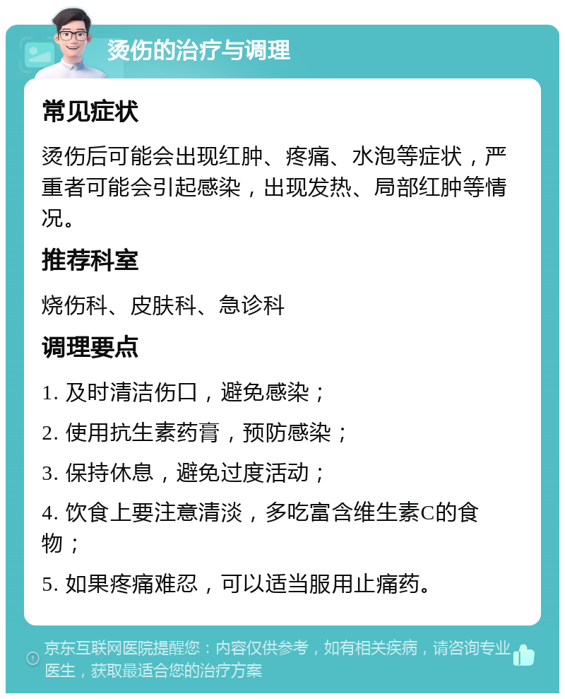 烫伤的治疗与调理 常见症状 烫伤后可能会出现红肿、疼痛、水泡等症状，严重者可能会引起感染，出现发热、局部红肿等情况。 推荐科室 烧伤科、皮肤科、急诊科 调理要点 1. 及时清洁伤口，避免感染； 2. 使用抗生素药膏，预防感染； 3. 保持休息，避免过度活动； 4. 饮食上要注意清淡，多吃富含维生素C的食物； 5. 如果疼痛难忍，可以适当服用止痛药。