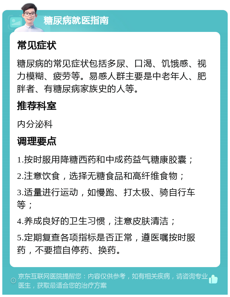 糖尿病就医指南 常见症状 糖尿病的常见症状包括多尿、口渴、饥饿感、视力模糊、疲劳等。易感人群主要是中老年人、肥胖者、有糖尿病家族史的人等。 推荐科室 内分泌科 调理要点 1.按时服用降糖西药和中成药益气糖康胶囊； 2.注意饮食，选择无糖食品和高纤维食物； 3.适量进行运动，如慢跑、打太极、骑自行车等； 4.养成良好的卫生习惯，注意皮肤清洁； 5.定期复查各项指标是否正常，遵医嘱按时服药，不要擅自停药、换药。