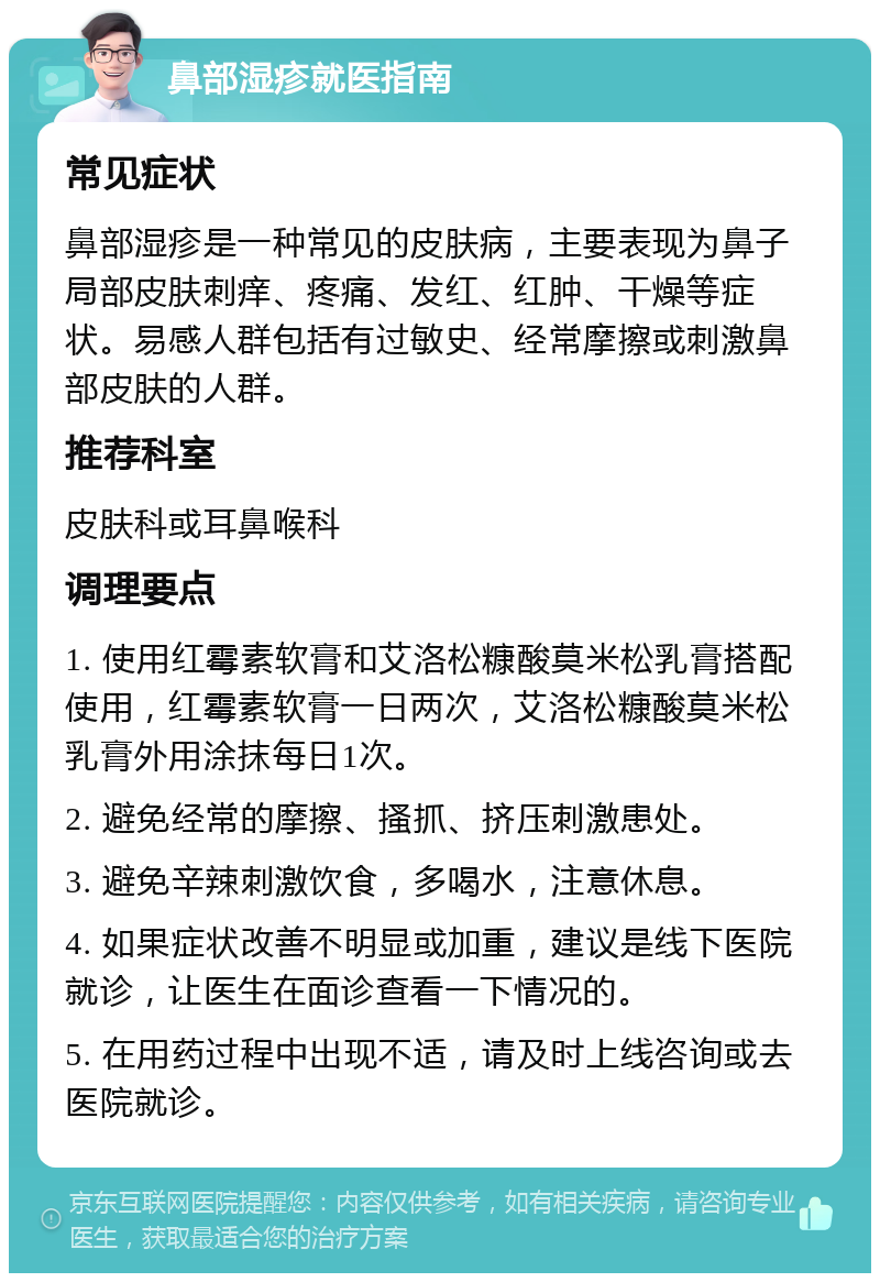 鼻部湿疹就医指南 常见症状 鼻部湿疹是一种常见的皮肤病，主要表现为鼻子局部皮肤刺痒、疼痛、发红、红肿、干燥等症状。易感人群包括有过敏史、经常摩擦或刺激鼻部皮肤的人群。 推荐科室 皮肤科或耳鼻喉科 调理要点 1. 使用红霉素软膏和艾洛松糠酸莫米松乳膏搭配使用，红霉素软膏一日两次，艾洛松糠酸莫米松乳膏外用涂抹每日1次。 2. 避免经常的摩擦、搔抓、挤压刺激患处。 3. 避免辛辣刺激饮食，多喝水，注意休息。 4. 如果症状改善不明显或加重，建议是线下医院就诊，让医生在面诊查看一下情况的。 5. 在用药过程中出现不适，请及时上线咨询或去医院就诊。