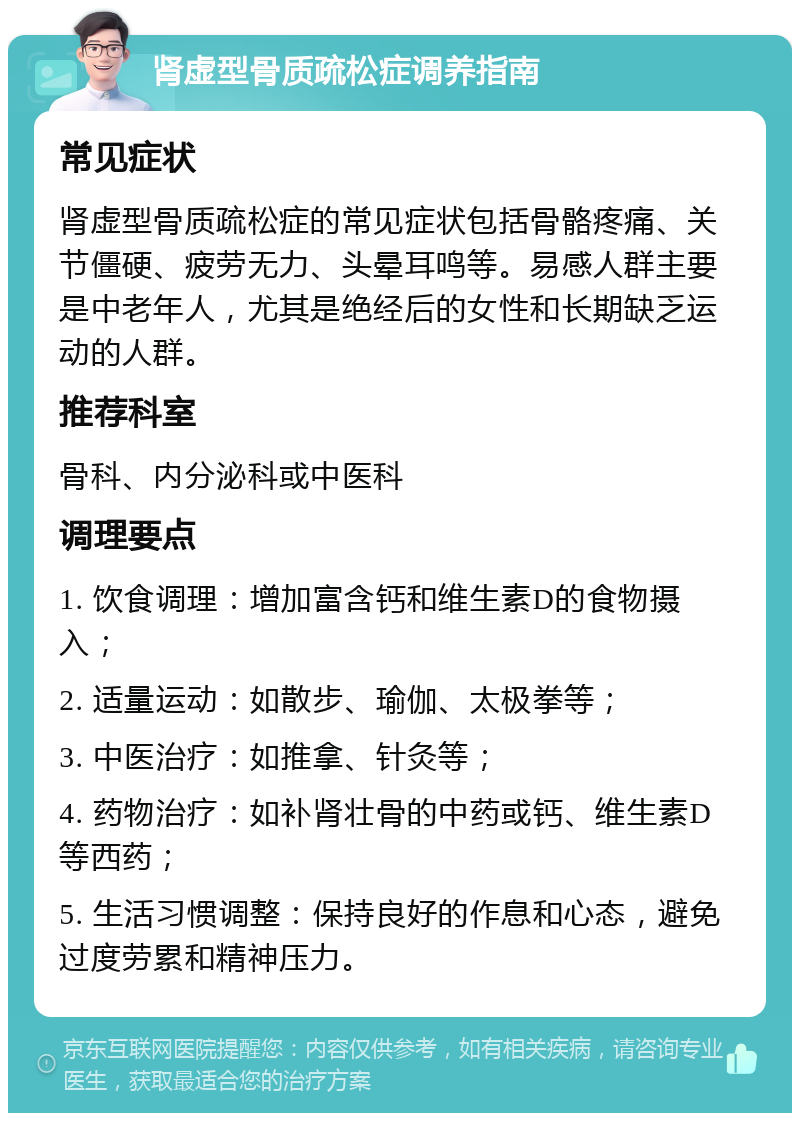 肾虚型骨质疏松症调养指南 常见症状 肾虚型骨质疏松症的常见症状包括骨骼疼痛、关节僵硬、疲劳无力、头晕耳鸣等。易感人群主要是中老年人，尤其是绝经后的女性和长期缺乏运动的人群。 推荐科室 骨科、内分泌科或中医科 调理要点 1. 饮食调理：增加富含钙和维生素D的食物摄入； 2. 适量运动：如散步、瑜伽、太极拳等； 3. 中医治疗：如推拿、针灸等； 4. 药物治疗：如补肾壮骨的中药或钙、维生素D等西药； 5. 生活习惯调整：保持良好的作息和心态，避免过度劳累和精神压力。