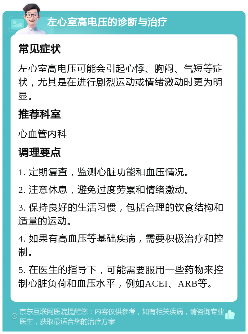 左心室高电压的诊断与治疗 常见症状 左心室高电压可能会引起心悸、胸闷、气短等症状，尤其是在进行剧烈运动或情绪激动时更为明显。 推荐科室 心血管内科 调理要点 1. 定期复查，监测心脏功能和血压情况。 2. 注意休息，避免过度劳累和情绪激动。 3. 保持良好的生活习惯，包括合理的饮食结构和适量的运动。 4. 如果有高血压等基础疾病，需要积极治疗和控制。 5. 在医生的指导下，可能需要服用一些药物来控制心脏负荷和血压水平，例如ACEI、ARB等。