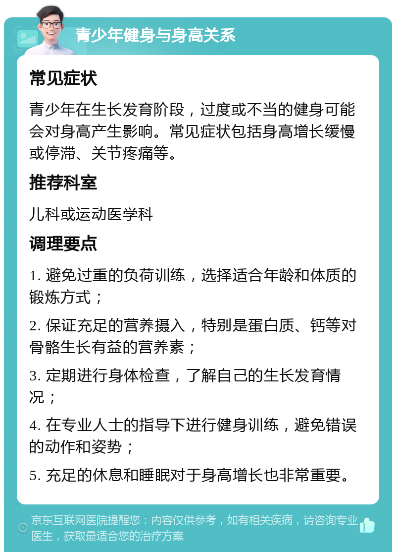 青少年健身与身高关系 常见症状 青少年在生长发育阶段，过度或不当的健身可能会对身高产生影响。常见症状包括身高增长缓慢或停滞、关节疼痛等。 推荐科室 儿科或运动医学科 调理要点 1. 避免过重的负荷训练，选择适合年龄和体质的锻炼方式； 2. 保证充足的营养摄入，特别是蛋白质、钙等对骨骼生长有益的营养素； 3. 定期进行身体检查，了解自己的生长发育情况； 4. 在专业人士的指导下进行健身训练，避免错误的动作和姿势； 5. 充足的休息和睡眠对于身高增长也非常重要。