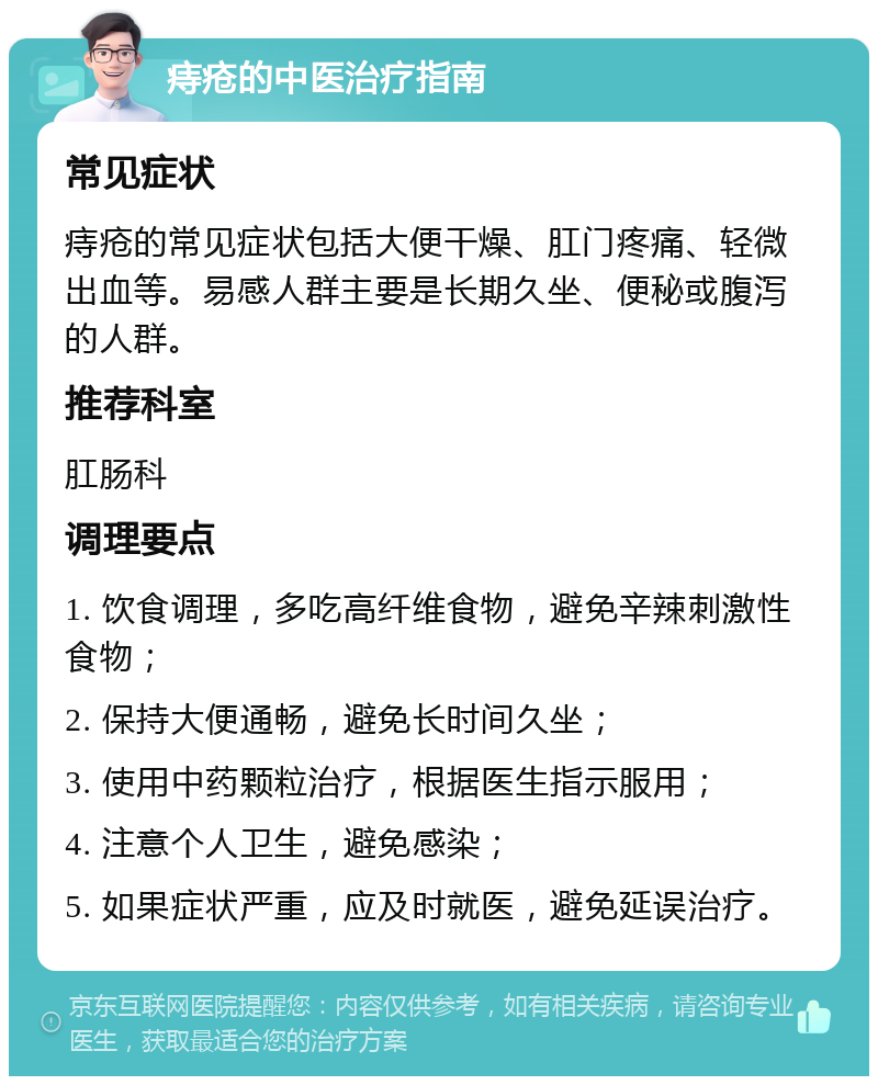 痔疮的中医治疗指南 常见症状 痔疮的常见症状包括大便干燥、肛门疼痛、轻微出血等。易感人群主要是长期久坐、便秘或腹泻的人群。 推荐科室 肛肠科 调理要点 1. 饮食调理，多吃高纤维食物，避免辛辣刺激性食物； 2. 保持大便通畅，避免长时间久坐； 3. 使用中药颗粒治疗，根据医生指示服用； 4. 注意个人卫生，避免感染； 5. 如果症状严重，应及时就医，避免延误治疗。